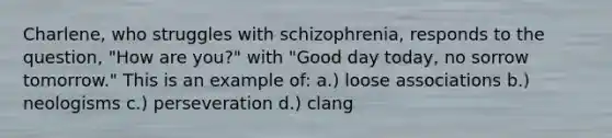 Charlene, who struggles with schizophrenia, responds to the question, "How are you?" with "Good day today, no sorrow tomorrow." This is an example of: a.) loose associations b.) neologisms c.) perseveration d.) clang