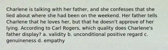 Charlene is talking with her father, and she confesses that she lied about where she had been on the weekend. Her father tells Charlene that he loves her, but that he doesn't approve of her lying. According to Carl Rogers, which quality does Charlene's father display? a. validity b. unconditional positive regard c. genuineness d. empathy