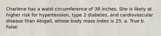 Charlene has a waist circumference of 38 inches. She is likely at higher risk for hypertension, type 2 diabetes, and cardiovascular disease than Abigail, whose body mass index is 25. a. True b. False