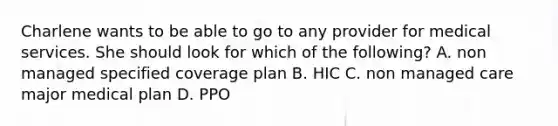 Charlene wants to be able to go to any provider for medical services. She should look for which of the following? A. non managed specified coverage plan B. HIC C. non managed care major medical plan D. PPO