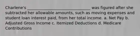 Charlene's ________________________________ was figured after she subtracted her allowable amounts, such as moving expenses and student loan interest paid, from her total income. a. Net Pay b. Adjusted Gross Income c. Itemized Deductions d. Medicare Contributions