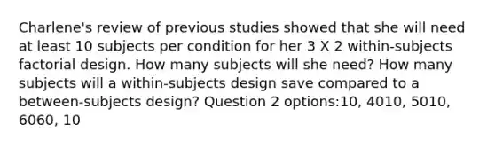 Charlene's review of previous studies showed that she will need at least 10 subjects per condition for her 3 X 2 within-subjects factorial design. How many subjects will she need? How many subjects will a within-subjects design save compared to a between-subjects design? Question 2 options:10, 4010, 5010, 6060, 10