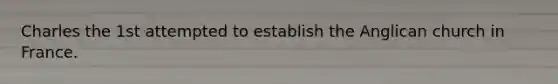 Charles the 1st attempted to establish the Anglican church in France.
