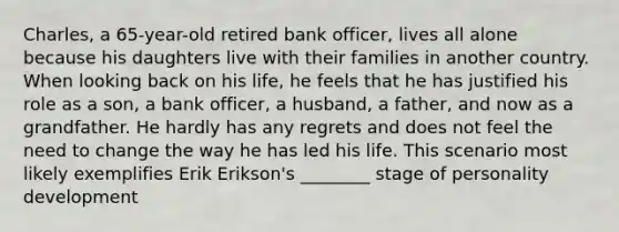 Charles, a 65-year-old retired bank officer, lives all alone because his daughters live with their families in another country. When looking back on his life, he feels that he has justified his role as a son, a bank officer, a husband, a father, and now as a grandfather. He hardly has any regrets and does not feel the need to change the way he has led his life. This scenario most likely exemplifies Erik Erikson's ________ stage of personality development