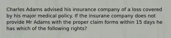 Charles Adams advised his insurance company of a loss covered by his major medical policy. If the insurane company does not provide Mr Adams with the proper claim forms within 15 days he has which of the following rights?