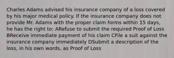 Charles Adams advised his insurance company of a loss covered by his major medical policy. If the insurance company does not provide Mr. Adams with the proper claim forms within 15 days, he has the right to: ARefuse to submit the required Proof of Loss BReceive immediate payment of his claim CFile a suit against the insurance company immediately DSubmit a description of the loss, in his own words, as Proof of Loss