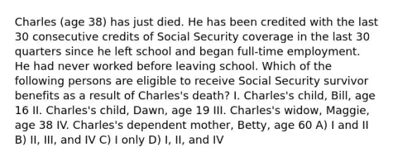 Charles (age 38) has just died. He has been credited with the last 30 consecutive credits of Social Security coverage in the last 30 quarters since he left school and began full-time employment. He had never worked before leaving school. Which of the following persons are eligible to receive Social Security survivor benefits as a result of Charles's death? I. Charles's child, Bill, age 16 II. Charles's child, Dawn, age 19 III. Charles's widow, Maggie, age 38 IV. Charles's dependent mother, Betty, age 60 A) I and II B) II, III, and IV C) I only D) I, II, and IV