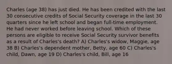 Charles (age 38) has just died. He has been credited with the last 30 consecutive credits of Social Security coverage in the last 30 quarters since he left school and began full-time employment. He had never worked before leaving school. Which of these persons are eligible to receive Social Security survivor benefits as a result of Charles's death? A) Charles's widow, Maggie, age 38 B) Charles's dependent mother, Betty, age 60 C) Charles's child, Dawn, age 19 D) Charles's child, Bill, age 16