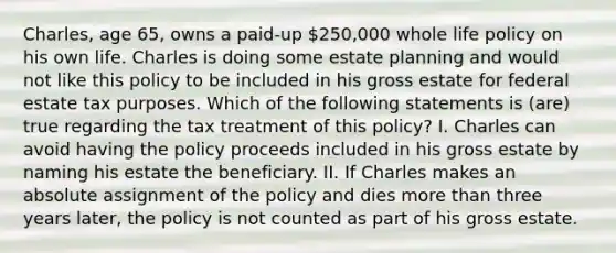 Charles, age 65, owns a paid-up 250,000 whole life policy on his own life. Charles is doing some estate planning and would not like this policy to be included in his gross estate for federal estate tax purposes. Which of the following statements is (are) true regarding the tax treatment of this policy? I. Charles can avoid having the policy proceeds included in his gross estate by naming his estate the beneficiary. II. If Charles makes an absolute assignment of the policy and dies more than three years later, the policy is not counted as part of his gross estate.