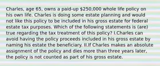 Charles, age 65, owns a paid-up 250,000 whole life policy on his own life. Charles is doing some estate planning and would not like this policy to be included in his gross estate for federal estate tax purposes. Which of the following statements is (are) true regarding the tax treatment of this policy? I.Charles can avoid having the policy proceeds included in his gross estate by naming his estate the beneficiary. II.If Charles makes an absolute assignment of the policy and dies more than three years later, the policy is not counted as part of his gross estate.