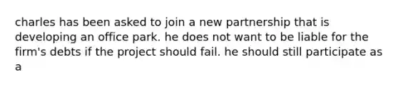 charles has been asked to join a new partnership that is developing an office park. he does not want to be liable for the firm's debts if the project should fail. he should still participate as a