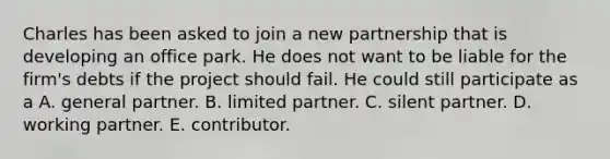 Charles has been asked to join a new partnership that is developing an office park. He does not want to be liable for the firm's debts if the project should fail. He could still participate as a A. general partner. B. limited partner. C. silent partner. D. working partner. E. contributor.