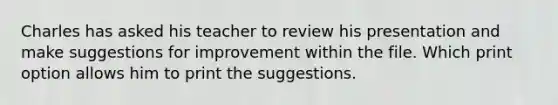 Charles has asked his teacher to review his presentation and make suggestions for improvement within the file. Which print option allows him to print the suggestions.