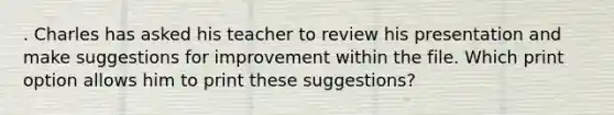 . Charles has asked his teacher to review his presentation and make suggestions for improvement within the file. Which print option allows him to print these suggestions?