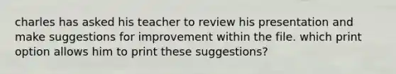 charles has asked his teacher to review his presentation and make suggestions for improvement within the file. which print option allows him to print these suggestions?