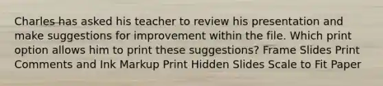 Charles has asked his teacher to review his presentation and make suggestions for improvement within the file. Which print option allows him to print these suggestions? Frame Slides Print Comments and Ink Markup Print Hidden Slides Scale to Fit Paper