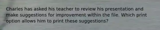 Charles has asked his teacher to review his presentation and make suggestions for improvement within the file. Which print option allows him to print these suggestions?