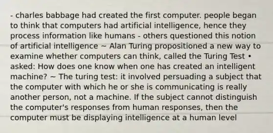 - charles babbage had created the first computer. people began to think that computers had artificial intelligence, hence they process information like humans - others questioned this notion of artificial intelligence ~ Alan Turing propositioned a new way to examine whether computers can think, called the Turing Test • asked: How does one know when one has created an intelligent machine? ~ The turing test: it involved persuading a subject that the computer with which he or she is communicating is really another person, not a machine. If the subject cannot distinguish the computer's responses from human responses, then the computer must be displaying intelligence at a human level