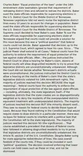 Charles Baker "Equal protection of the laws" under the 14th Amendment state lawmakers ignored that requirement of redrawing district lines and refused to redraw the districts. Baker sued the state officials responsible for supervising elections in the U.S. District Court for the Middle District of Tennessee. Tenessee Legislature (did not want) revise the legislative district lines every 10 years to account for changes in population. Baker sued the state officials responsible for supervising elections in the U.S. District Court for the Middle District of Tennessee. The Supreme court decided to hear Baker's case. Baker To sue the state officials responsible for supervising elections state of Tennessee argued that courts could not provide a solution for this issue because this was a "political question" that <a href='https://www.questionai.com/knowledge/kzzdxYQ4u6-federal-courts' class='anchor-knowledge'>federal courts</a> could not decide. Baker appealed that decision up to the U.S. Supreme Court, which agreed to hear his case. Since... "The judicial Power shall extend to all Cases," federal courts have the authority to enforce the requirement of equal protection of the law against state officials. After... the justices instructed the District Court to allow a hearing for Baker's claim, dozens of federal courts will allow disgruntled residents to try to prove that legislative districts are unconstitutionally unbalanced. Although the Court did not decide whether Tennessee's districts actually were unconstitutional, the justices instructed the District Court to allow a hearing on the merits of Baker's claim that the state's legislative districts violated his 14th Amendment rights. The majority of justices reached this decision BECAUSE (the legal reasoning)... federal courts have the authority to enforce the requirement of equal protection of the law against state officials— including, ultimately, the state legislature itself—if the legislative districts that the state creates are so disproportionally weighted as to deny the residents of the overpopulated districts equivalent treatment with underpopulated districts. The majority of justices reached this decision BUT (the minority dissent said)... They saw no reason for federal courts to decide these types of cases. Because they found nothing in the Constitution that would require states to draw districts in a particular manner, there was no basis for federal courts to interfere with a political task that the Constitution left to the state legislatures. The majority of justices reached this decision SO (the significance).... That course established a precedent that dozens of federal courts later followed in allowing disgruntled residents to try to prove that legislative districts are unconstitutionally unbalanced. the Article III, section 2 of the U.S. Constitution. Despite Baker suing for more approprite redistribtuion of lines, the case overall foretold of the courts role, if they could be invovled in such "political" questions. The decision involved enforcing that lower courts can hold cases such as these on trial, and not be dismissed.