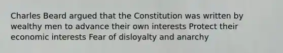 Charles Beard argued that the Constitution was written by wealthy men to advance their own interests Protect their economic interests Fear of disloyalty and anarchy