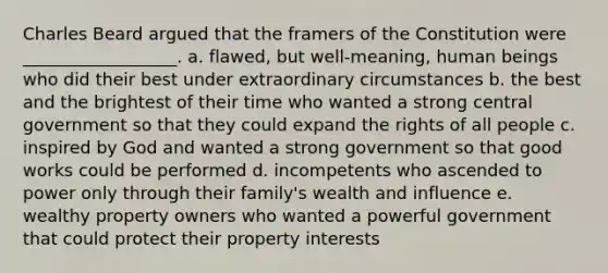 Charles Beard argued that the framers of the Constitution were __________________. a. flawed, but well-meaning, human beings who did their best under extraordinary circumstances b. the best and the brightest of their time who wanted a strong central government so that they could expand the rights of all people c. inspired by God and wanted a strong government so that good works could be performed d. incompetents who ascended to power only through their family's wealth and influence e. wealthy property owners who wanted a powerful government that could protect their property interests
