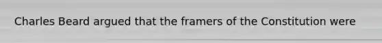 Charles Beard argued that the framers of the Constitution were