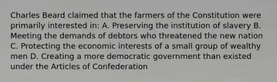 Charles Beard claimed that the farmers of the Constitution were primarily interested in: A. Preserving the institution of slavery B. Meeting the demands of debtors who threatened the new nation C. Protecting the economic interests of a small group of wealthy men D. Creating a more democratic government than existed under the Articles of Confederation