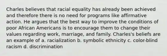 Charles believes that racial equality has already been achieved and therefore there is no need for programs like affirmative action. He argues that the best way to improve the conditions of poor African Americans is to encourage them to change their values regarding work, marriage, and family. Charles's beliefs are an example of a. racialization b. symbolic ethnicity c. color-blind racism d. discrimination