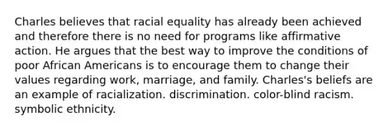 Charles believes that racial equality has already been achieved and therefore there is no need for programs like affirmative action. He argues that the best way to improve the conditions of poor African Americans is to encourage them to change their values regarding work, marriage, and family. Charles's beliefs are an example of racialization. discrimination. color-blind racism. symbolic ethnicity.