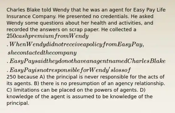 Charles Blake told Wendy that he was an agent for Easy Pay Life Insurance Company. He presented no credentials. He asked Wendy some questions about her health and activities, and recorded the answers on scrap paper. He collected a 250 cash premium from Wendy. When Wendy did not receive a policy from Easy Pay, she contacted the company. Easy Pay said they do not have an agent named Charles Blake. Easy Pay is not responsible for Wendy's loss of250 because A) the principal is never responsible for the acts of its agents. B) there is no presumption of an agency relationship. C) limitations can be placed on the powers of agents. D) knowledge of the agent is assumed to be knowledge of the principal.