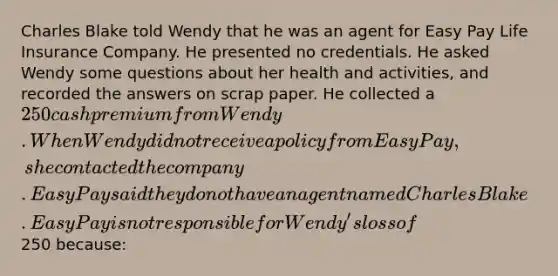 Charles Blake told Wendy that he was an agent for Easy Pay Life Insurance Company. He presented no credentials. He asked Wendy some questions about her health and activities, and recorded the answers on scrap paper. He collected a 250 cash premium from Wendy. When Wendy did not receive a policy from Easy Pay, she contacted the company. Easy Pay said they do not have an agent named Charles Blake. Easy Pay is not responsible for Wendy's loss of250 because: