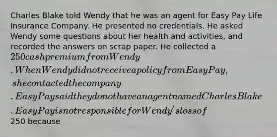 Charles Blake told Wendy that he was an agent for Easy Pay Life Insurance Company. He presented no credentials. He asked Wendy some questions about her health and activities, and recorded the answers on scrap paper. He collected a 250 cash premium from Wendy. When Wendy did not receive a policy from Easy Pay, she contacted the company. Easy Pay said they do not have an agent named Charles Blake. Easy Pay is not responsible for Wendy's loss of250 because