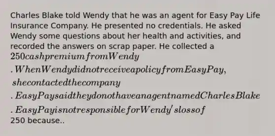 Charles Blake told Wendy that he was an agent for Easy Pay Life Insurance Company. He presented no credentials. He asked Wendy some questions about her health and activities, and recorded the answers on scrap paper. He collected a 250 cash premium from Wendy. When Wendy did not receive a policy from Easy Pay, she contacted the company. Easy Pay said they do not have an agent named Charles Blake. Easy Pay is not responsible for Wendy's loss of250 because..