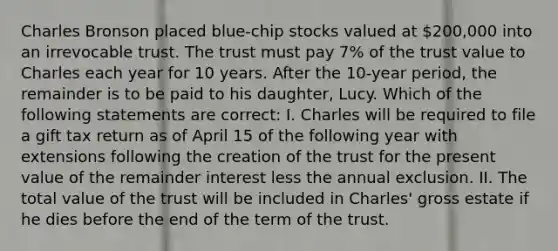 Charles Bronson placed blue-chip stocks valued at 200,000 into an irrevocable trust. The trust must pay 7% of the trust value to Charles each year for 10 years. After the 10-year period, the remainder is to be paid to his daughter, Lucy. Which of the following statements are correct: I. Charles will be required to file a gift tax return as of April 15 of the following year with extensions following the creation of the trust for the present value of the remainder interest less the annual exclusion. II. The total value of the trust will be included in Charles' gross estate if he dies before the end of the term of the trust.