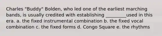 Charles "Buddy" Bolden, who led one of the earliest marching bands, is usually credited with establishing _________used in this era. a. the fixed instrumental combination b. the fixed vocal combination c. the fixed forms d. Congo Square e. the rhythms