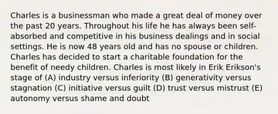 Charles is a businessman who made a great deal of money over the past 20 years. Throughout his life he has always been self-absorbed and competitive in his business dealings and in social settings. He is now 48 years old and has no spouse or children. Charles has decided to start a charitable foundation for the benefit of needy children. Charles is most likely in Erik Erikson's stage of (A) industry versus inferiority (B) generativity versus stagnation (C) initiative versus guilt (D) trust versus mistrust (E) autonomy versus shame and doubt