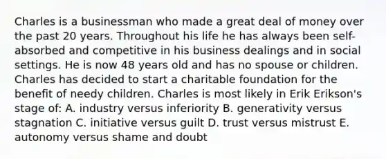 Charles is a businessman who made a great deal of money over the past 20 years. Throughout his life he has always been self-absorbed and competitive in his business dealings and in social settings. He is now 48 years old and has no spouse or children. Charles has decided to start a charitable foundation for the benefit of needy children. Charles is most likely in Erik Erikson's stage of: A. industry versus inferiority B. generativity versus stagnation C. initiative versus guilt D. trust versus mistrust E. autonomy versus shame and doubt