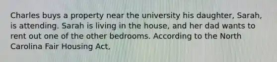 Charles buys a property near the university his daughter, Sarah, is attending. Sarah is living in the house, and her dad wants to rent out one of the other bedrooms. According to the North Carolina Fair Housing Act,