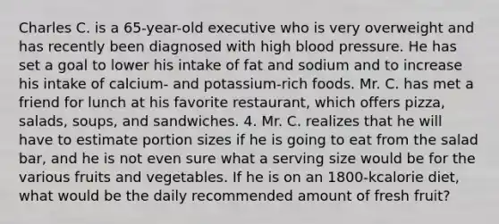 Charles C. is a 65-year-old executive who is very overweight and has recently been diagnosed with high blood pressure. He has set a goal to lower his intake of fat and sodium and to increase his intake of calcium- and potassium-rich foods. Mr. C. has met a friend for lunch at his favorite restaurant, which offers pizza, salads, soups, and sandwiches. 4. Mr. C. realizes that he will have to estimate portion sizes if he is going to eat from the salad bar, and he is not even sure what a serving size would be for the various fruits and vegetables. If he is on an 1800-kcalorie diet, what would be the daily recommended amount of fresh fruit?