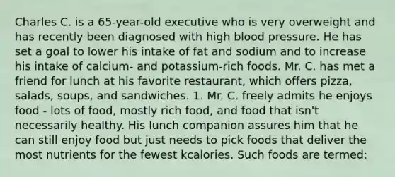 Charles C. is a 65-year-old executive who is very overweight and has recently been diagnosed with high blood pressure. He has set a goal to lower his intake of fat and sodium and to increase his intake of calcium- and potassium-rich foods. Mr. C. has met a friend for lunch at his favorite restaurant, which offers pizza, salads, soups, and sandwiches. 1. Mr. C. freely admits he enjoys food - lots of food, mostly rich food, and food that isn't necessarily healthy. His lunch companion assures him that he can still enjoy food but just needs to pick foods that deliver the most nutrients for the fewest kcalories. Such foods are termed: