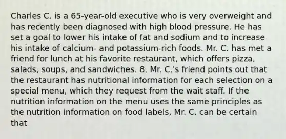 Charles C. is a 65-year-old executive who is very overweight and has recently been diagnosed with high blood pressure. He has set a goal to lower his intake of fat and sodium and to increase his intake of calcium- and potassium-rich foods. Mr. C. has met a friend for lunch at his favorite restaurant, which offers pizza, salads, soups, and sandwiches. 8. Mr. C.'s friend points out that the restaurant has nutritional information for each selection on a special menu, which they request from the wait staff. If the nutrition information on the menu uses the same principles as the nutrition information on food labels, Mr. C. can be certain that