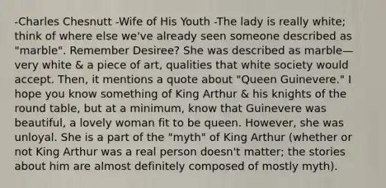 -Charles Chesnutt -Wife of His Youth -The lady is really white; think of where else we've already seen someone described as "marble". Remember Desiree? She was described as marble—very white & a piece of art, qualities that white society would accept. Then, it mentions a quote about "Queen Guinevere." I hope you know something of King Arthur & his knights of the round table, but at a minimum, know that Guinevere was beautiful, a lovely woman fit to be queen. However, she was unloyal. She is a part of the "myth" of King Arthur (whether or not King Arthur was a real person doesn't matter; the stories about him are almost definitely composed of mostly myth).