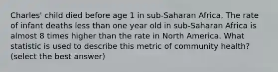 Charles' child died before age 1 in sub-Saharan Africa. The rate of infant deaths less than one year old in sub-Saharan Africa is almost 8 times higher than the rate in North America. What statistic is used to describe this metric of community health? (select the best answer)