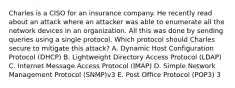 Charles is a CISO for an insurance company. He recently read about an attack where an attacker was able to enumerate all the network devices in an organization. All this was done by sending queries using a single protocol. Which protocol should Charles secure to mitigate this attack? A. Dynamic Host Configuration Protocol (DHCP) B. Lightweight Directory Access Protocol (LDAP) C. Internet Message Access Protocol (IMAP) D. Simple Network Management Protocol (SNMP)v3 E. Post Office Protocol (POP3) 3