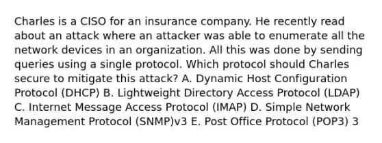 Charles is a CISO for an insurance company. He recently read about an attack where an attacker was able to enumerate all the network devices in an organization. All this was done by sending queries using a single protocol. Which protocol should Charles secure to mitigate this attack? A. Dynamic Host Configuration Protocol (DHCP) B. Lightweight Directory Access Protocol (LDAP) C. Internet Message Access Protocol (IMAP) D. Simple Network Management Protocol (SNMP)v3 E. Post Office Protocol (POP3) 3