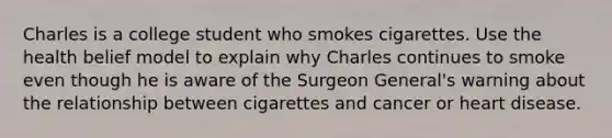 Charles is a college student who smokes cigarettes. Use the health belief model to explain why Charles continues to smoke even though he is aware of the Surgeon General's warning about the relationship between cigarettes and cancer or heart disease.