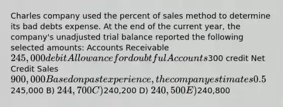 Charles company used the percent of sales method to determine its bad debts expense. At the end of the current year, the company's unadjusted trial balance reported the following selected amounts: Accounts Receivable 245,000 debit Allowance for doubtful Accounts300 credit Net Credit Sales 900,000 Based on past experience, the company estimates 0.5% of credit sales to be uncollectible. What amount would be reported in the Balance Sheet under Accounts Receivable, net of doubtful accounts? A)245,000 B) 244,700 C)240,200 D) 240,500 E)240,800