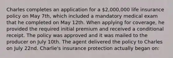 Charles completes an application for a 2,000,000 life insurance policy on May 7th, which included a mandatory medical exam that he completed on May 12th. When applying for coverage, he provided the required initial premium and received a conditional receipt. The policy was approved and it was mailed to the producer on July 10th. The agent delivered the policy to Charles on July 22nd. Charlie's insurance protection actually began on: