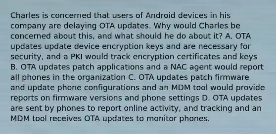 Charles is concerned that users of Android devices in his company are delaying OTA updates. Why would Charles be concerned about this, and what should he do about it? A. OTA updates update device encryption keys and are necessary for security, and a PKI would track encryption certificates and keys B. OTA updates patch applications and a NAC agent would report all phones in the organization C. OTA updates patch firmware and update phone configurations and an MDM tool would provide reports on firmware versions and phone settings D. OTA updates are sent by phones to report online activity, and tracking and an MDM tool receives OTA updates to monitor phones.