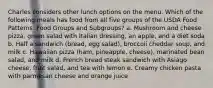 Charles considers other lunch options on the menu. Which of the following meals has food from all five groups of the USDA Food Patterns: Food Groups and Subgroups? a. Mushroom and cheese pizza, green salad with Italian dressing, an apple, and a diet soda b. Half a sandwich (bread, egg salad), broccoli cheddar soup, and milk c. Hawaiian pizza (ham, pineapple, cheese), marinated bean salad, and milk d. French bread steak sandwich with Asiago cheese, fruit salad, and tea with lemon e. Creamy chicken pasta with parmesan cheese and orange juice